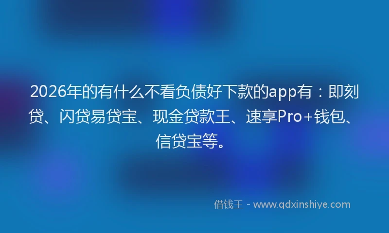 2026年的有什么不看负债好下款的app有：即刻贷、闪贷易贷宝、现金贷款王、速享Pro+钱包、信贷宝等。