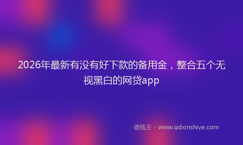 2026年最新有没有好下款的备用金，整合五个无视黑白的网贷app