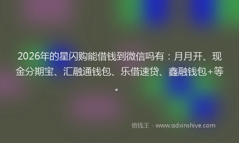 2026年的星闪购能借钱到微信吗有：月月开、现金分期宝、汇融通钱包、乐借速贷、鑫融钱包+等。
