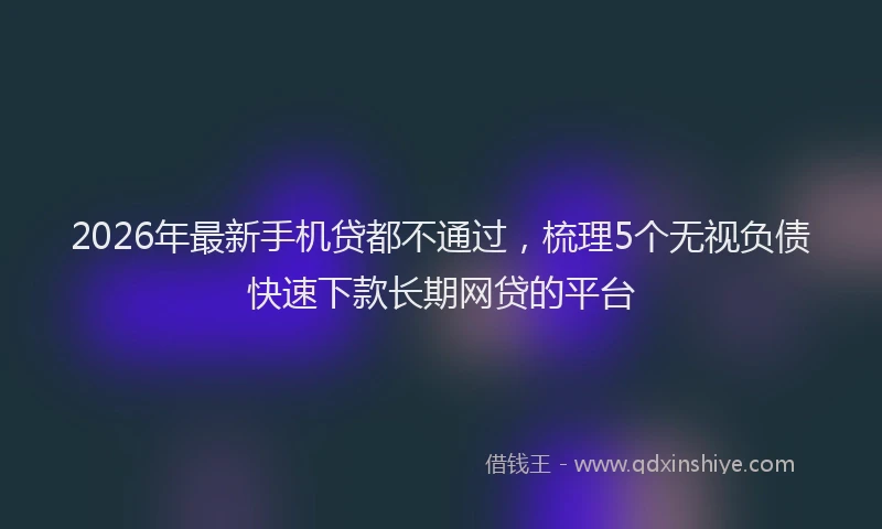 2026年最新手机贷都不通过，梳理5个无视负债快速下款长期网贷的平台