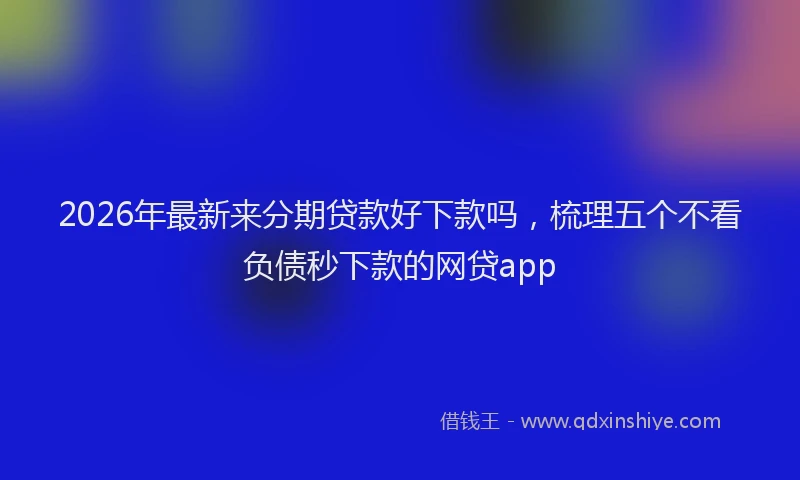 2026年最新来分期贷款好下款吗，梳理五个不看负债秒下款的网贷app