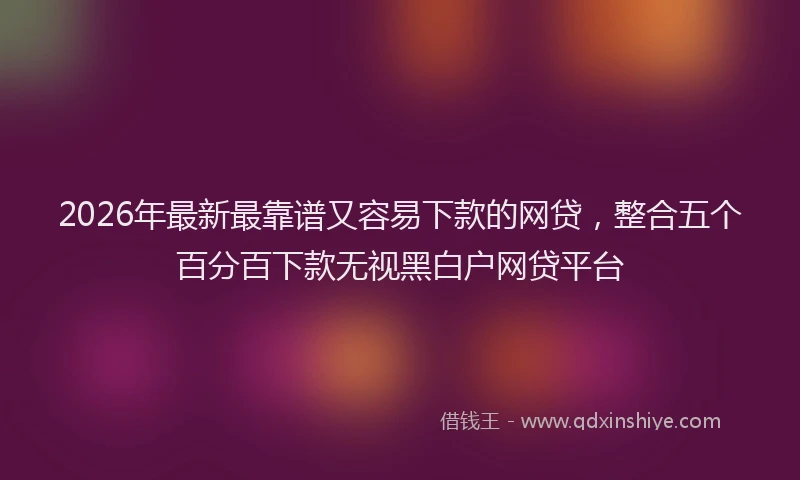 2026年最新最靠谱又容易下款的网贷，整合五个百分百下款无视黑白户网贷平台