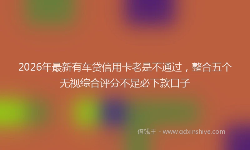 2026年最新有车贷信用卡老是不通过，整合五个无视综合评分不足必下款口子