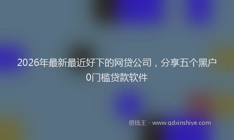 2026年最新最近好下的网贷公司，分享五个黑户0门槛贷款软件