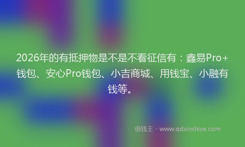 2026年的有抵押物是不是不看征信有：鑫易Pro+钱包、安心Pro钱包、小吉商城、用钱宝、小融有钱等。