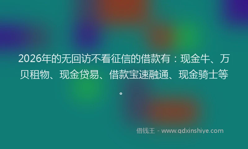 2026年的无回访不看征信的借款有：现金牛、万贝租物、现金贷易、借款宝速融通、现金骑士等。
