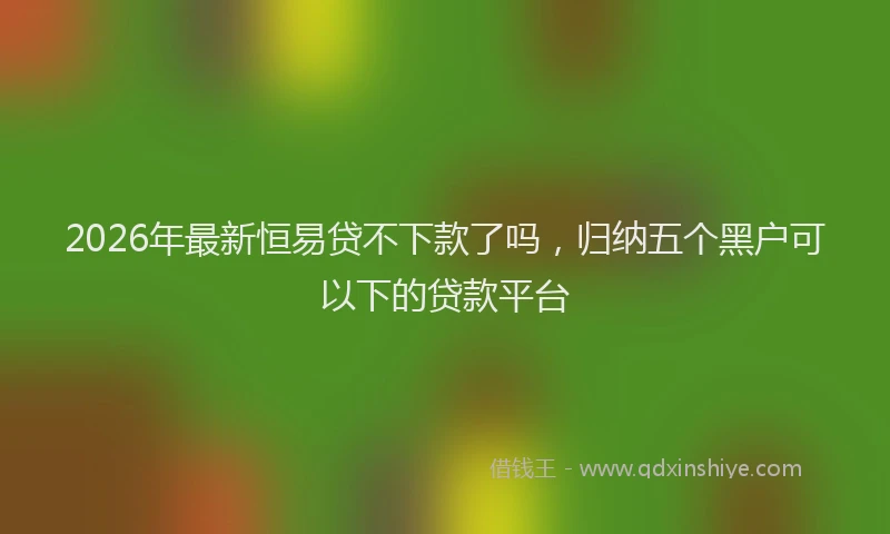 2026年最新恒易贷不下款了吗，归纳五个黑户可以下的贷款平台