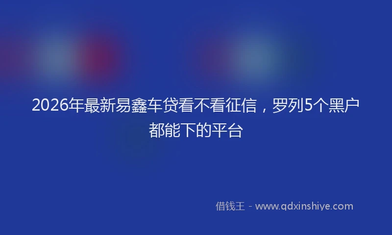 2026年最新易鑫车贷看不看征信，罗列5个黑户都能下的平台