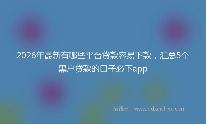 2026年最新有哪些平台贷款容易下款，汇总5个黑户贷款的口子必下app