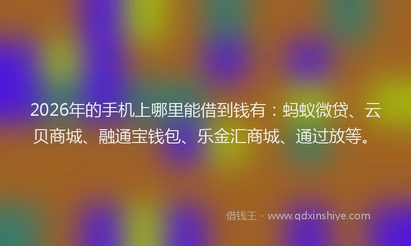 2026年的手机上哪里能借到钱有：蚂蚁微贷、云贝商城、融通宝钱包、乐金汇商城、通过放等。