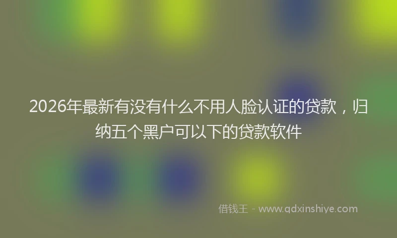 2026年最新有没有什么不用人脸认证的贷款，归纳五个黑户可以下的贷款软件