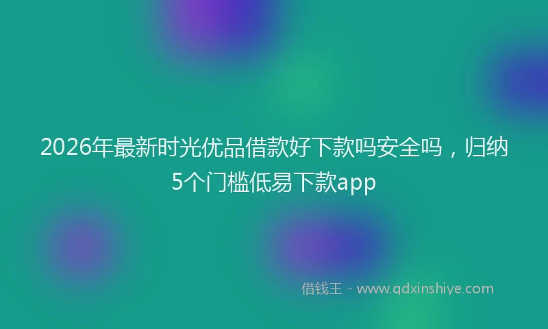 2026年最新时光优品借款好下款吗安全吗，归纳5个门槛低易下款app