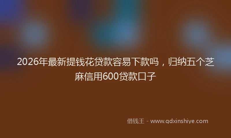 2026年最新提钱花贷款容易下款吗，归纳五个芝麻信用600贷款口子