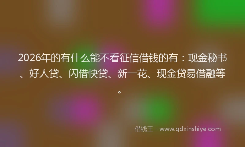 2026年的有什么能不看征信借钱的有：现金秘书、好人贷、闪借快贷、新一花、现金贷易借融等。