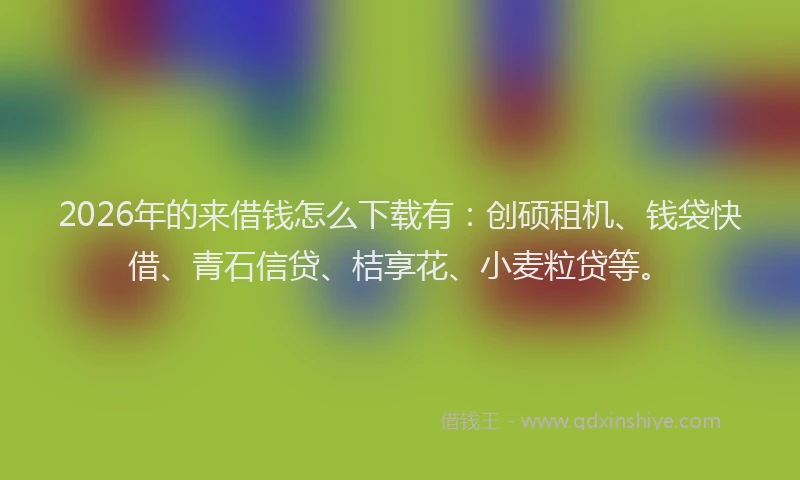 2026年的来借钱怎么下载有：创硕租机、钱袋快借、青石信贷、桔享花、小麦粒贷等。