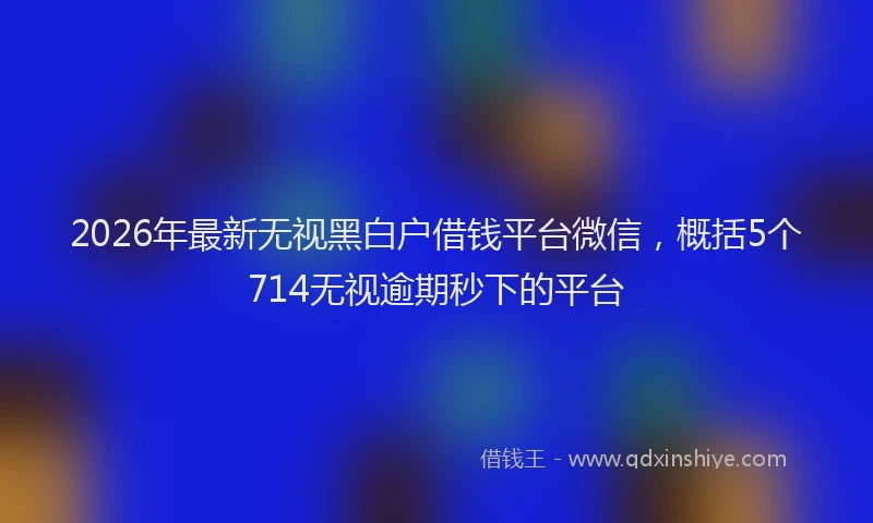 2026年最新无视黑白户借钱平台微信，概括5个714无视逾期秒下的平台