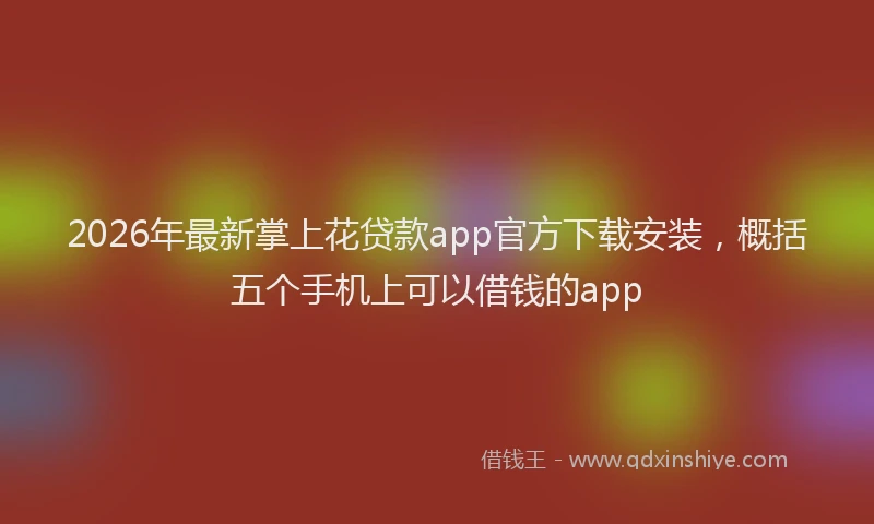 2026年最新掌上花贷款app官方下载安装，概括五个手机上可以借钱的app