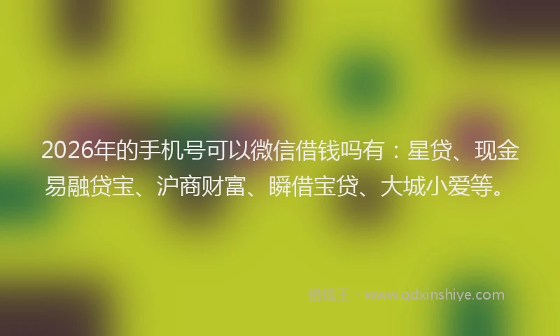 2026年的手机号可以微信借钱吗有：星贷、现金易融贷宝、沪商财富、瞬借宝贷、大城小爱等。