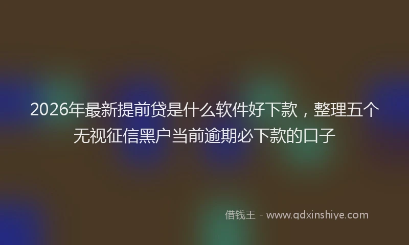 2026年最新提前贷是什么软件好下款，整理五个无视征信黑户当前逾期必下款的口子