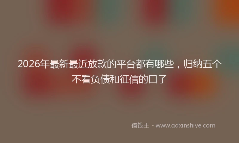 2026年最新最近放款的平台都有哪些，归纳五个不看负债和征信的口子