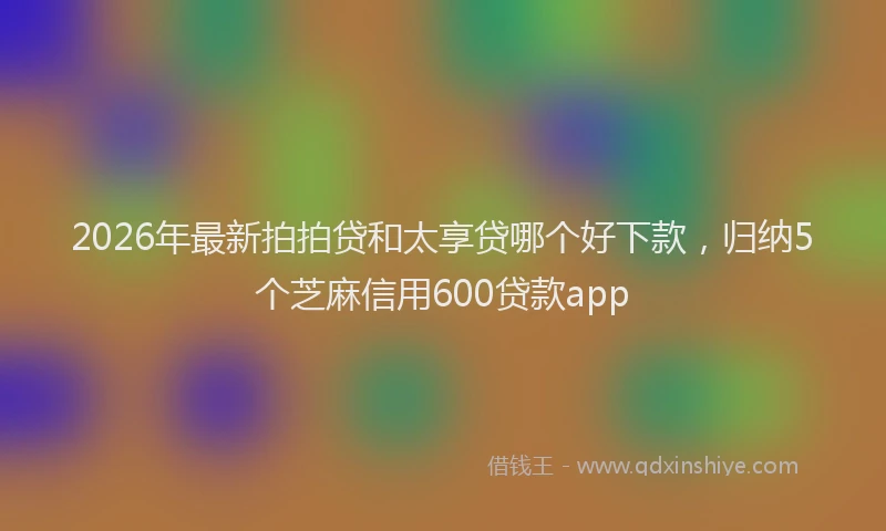 2026年最新拍拍贷和太享贷哪个好下款，归纳5个芝麻信用600贷款app