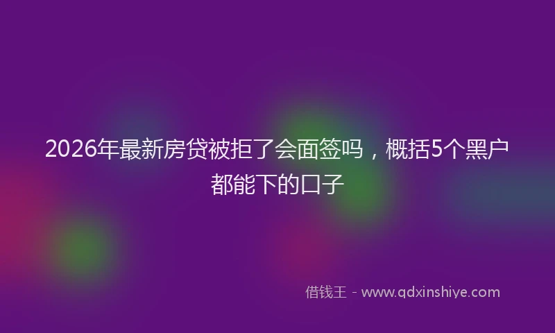 2026年最新房贷被拒了会面签吗,概括5个黑户都能下的口子