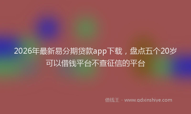 2026年最新易分期贷款app下载，盘点五个20岁可以借钱平台不查征信的平台