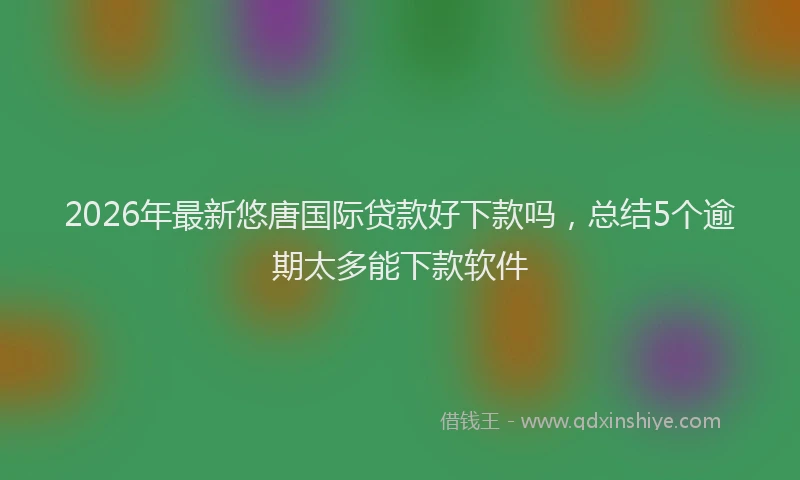 2026年最新悠唐国际贷款好下款吗，总结5个逾期太多能下款软件