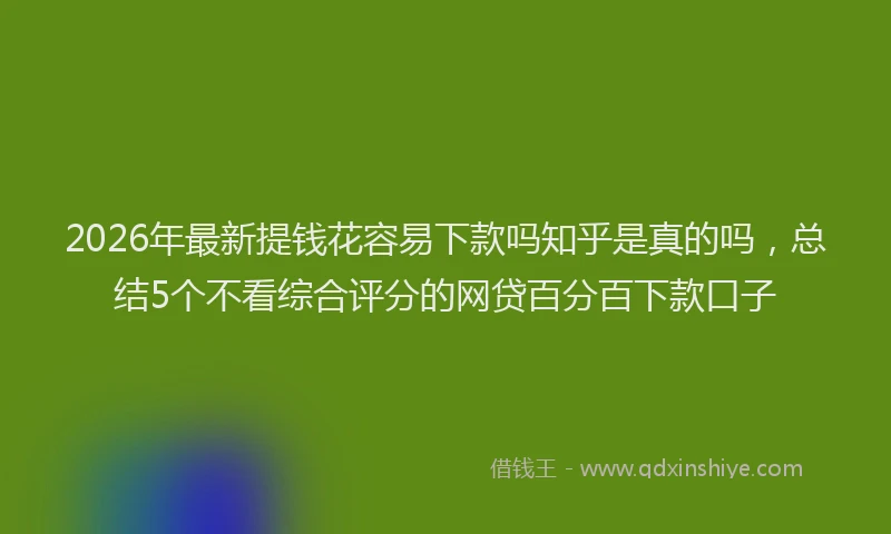 2026年最新提钱花容易下款吗知乎是真的吗，总结5个不看综合评分的网贷百分百下款口子
