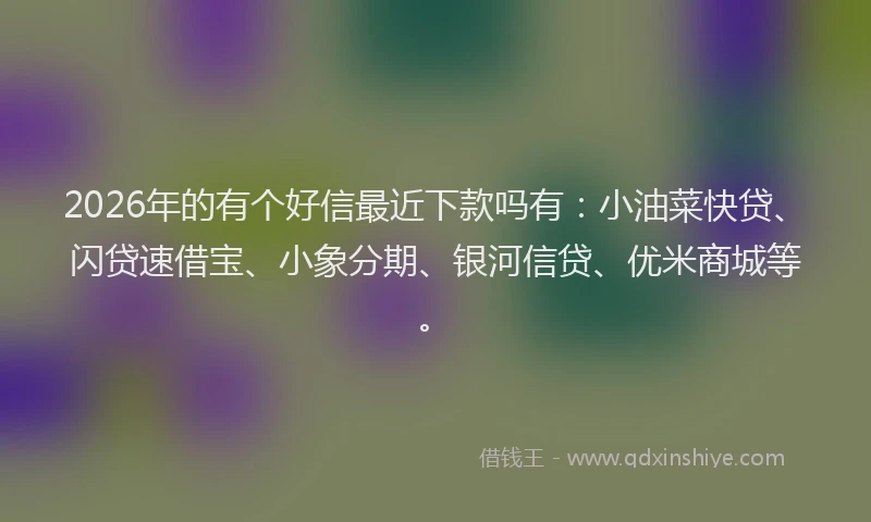 2026年的有个好信最近下款吗有：小油菜快贷、闪贷速借宝、小象分期、银河信贷、优米商城等。