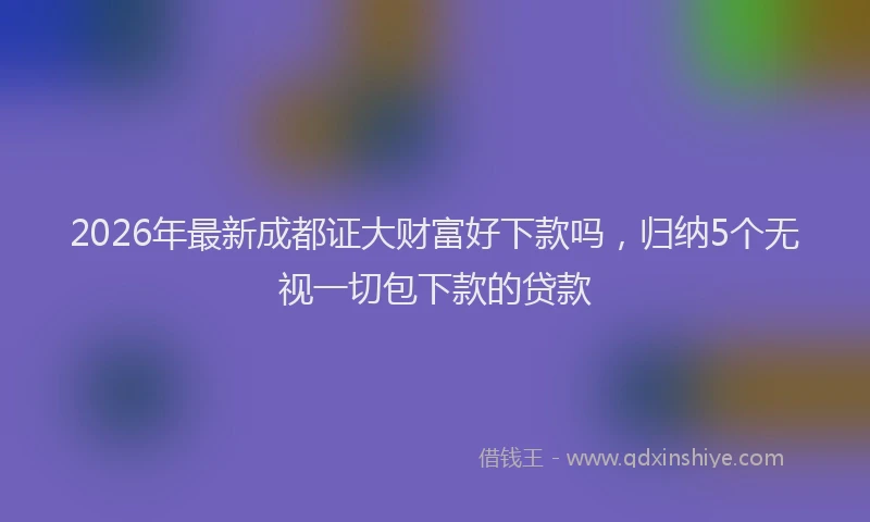 2026年最新成都证大财富好下款吗，归纳5个无视一切包下款的贷款