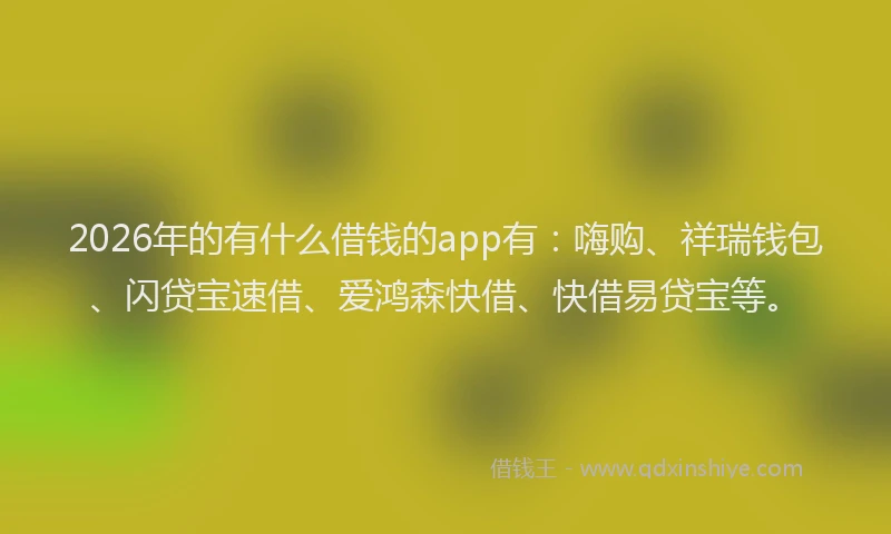 2026年的有什么借钱的app有：嗨购、祥瑞钱包、闪贷宝速借、爱鸿森快借、快借易贷宝等。