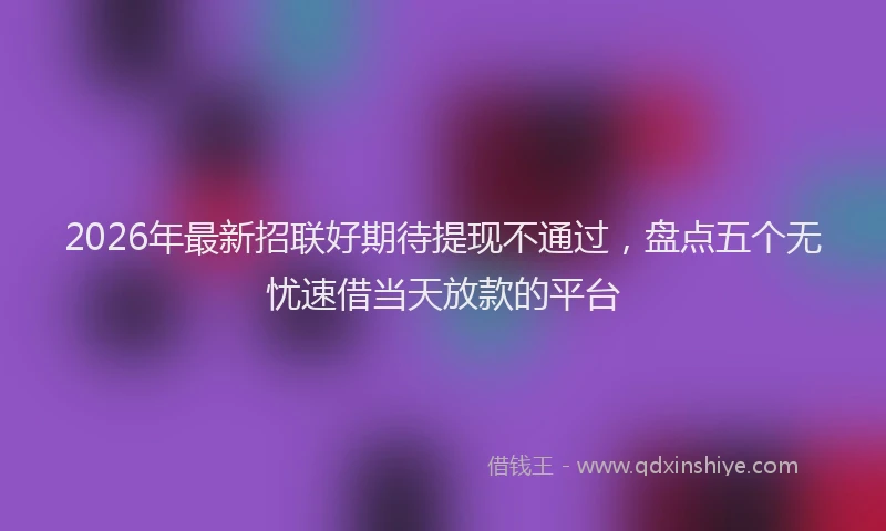 2026年最新招联好期待提现不通过，盘点五个无忧速借当天放款的平台
