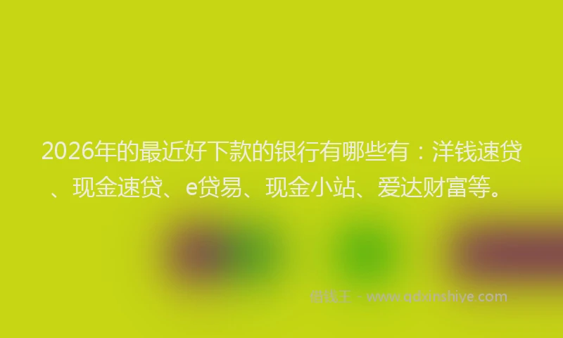 2026年的最近好下款的银行有哪些有：洋钱速贷、现金速贷、e贷易、现金小站、爱达财富等。