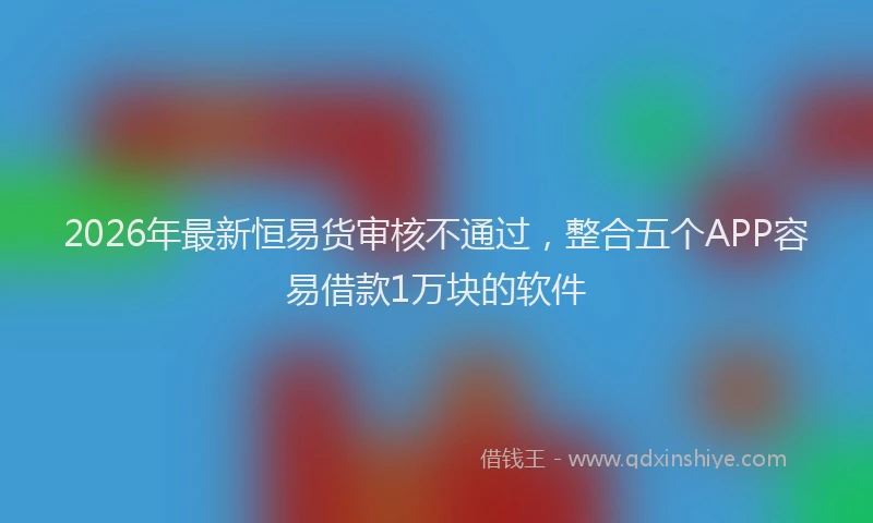 2026年最新恒易货审核不通过，整合五个APP容易借款1万块的软件