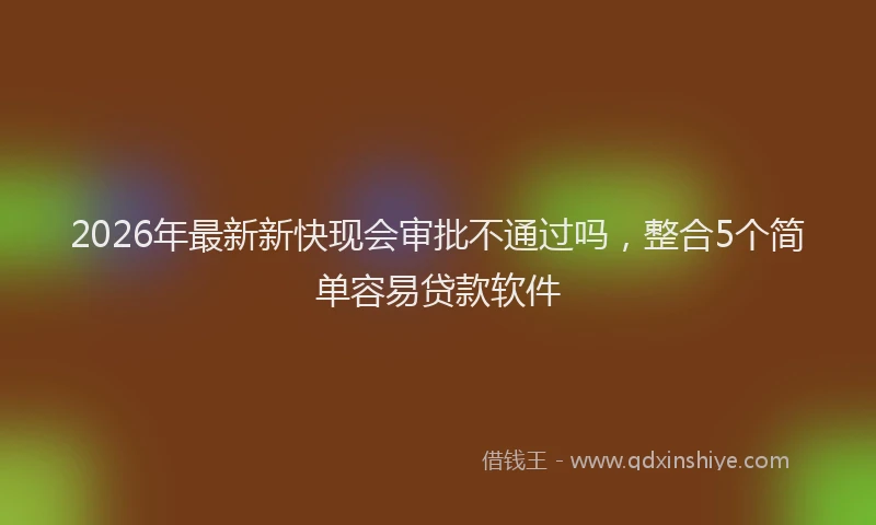 2026年最新新快现会审批不通过吗，整合5个简单容易贷款软件