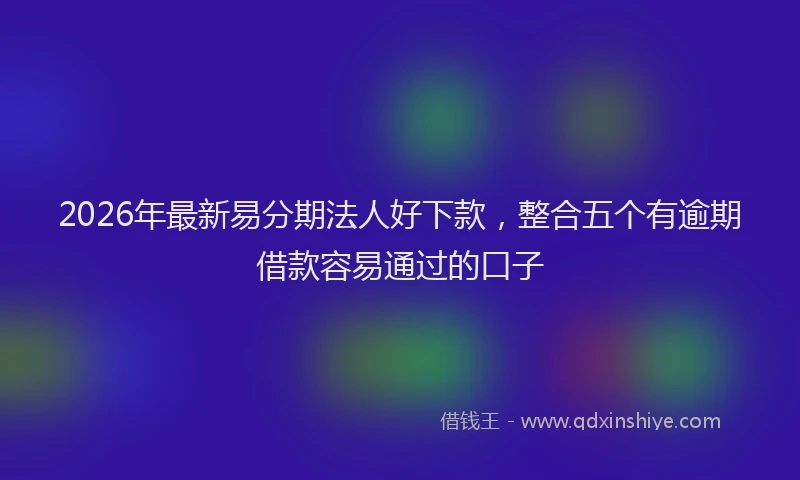 2026年最新易分期法人好下款，整合五个有逾期借款容易通过的口子