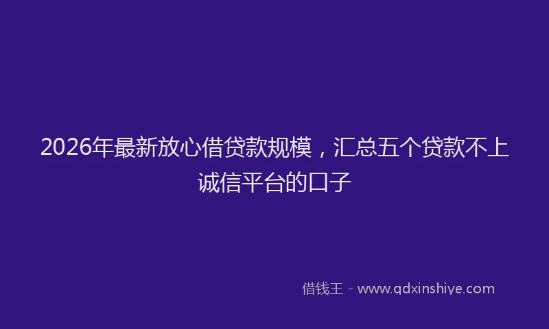 2026年最新放心借贷款规模，汇总五个贷款不上诚信平台的口子