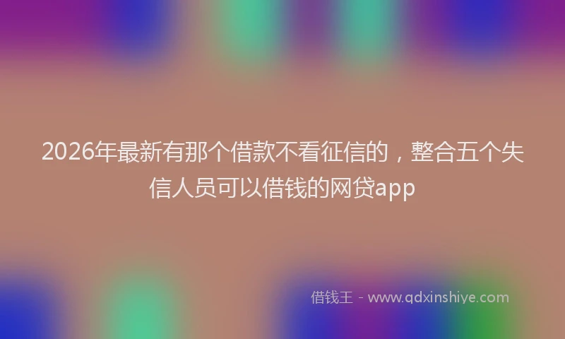 2026年最新有那个借款不看征信的，整合五个失信人员可以借钱的网贷app