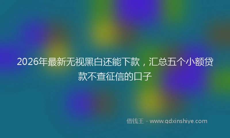 2026年最新无视黑白还能下款，汇总五个小额贷款不查征信的口子