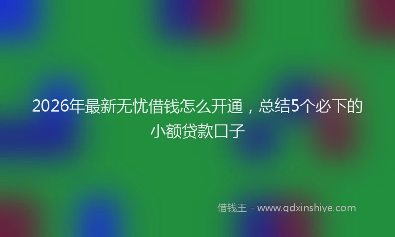 2026年最新无忧借钱怎么开通，总结5个必下的小额贷款口子