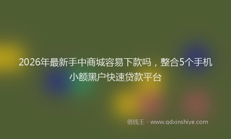 2026年最新手中商城容易下款吗，整合5个手机小额黑户快速贷款平台