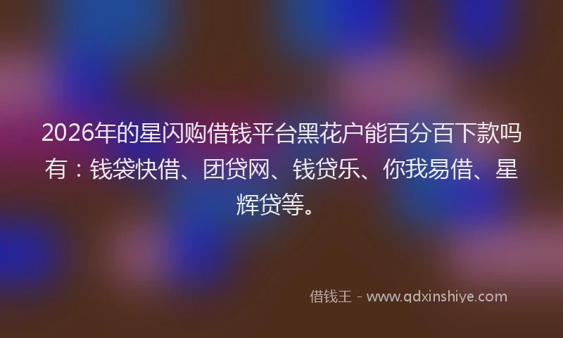 2026年的星闪购借钱平台黑花户能百分百下款吗有：钱袋快借、团贷网、钱贷乐、你我易借、星辉贷等。