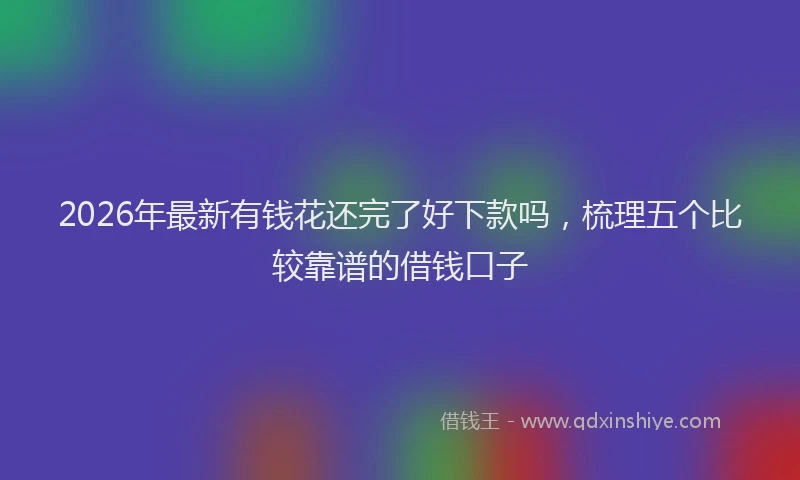 2026年最新有钱花还完了好下款吗，梳理五个比较靠谱的借钱口子