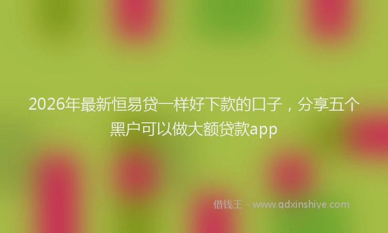 2026年最新恒易贷一样好下款的口子，分享五个黑户可以做大额贷款app