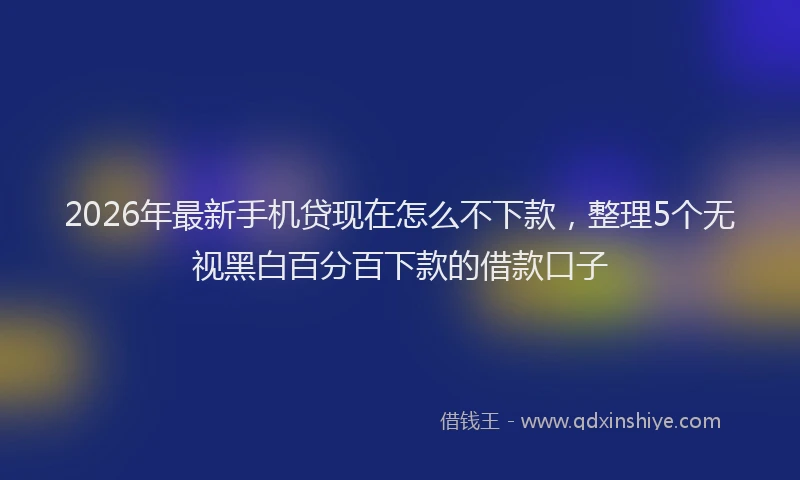 2026年最新手机贷现在怎么不下款，整理5个无视黑白百分百下款的借款口子