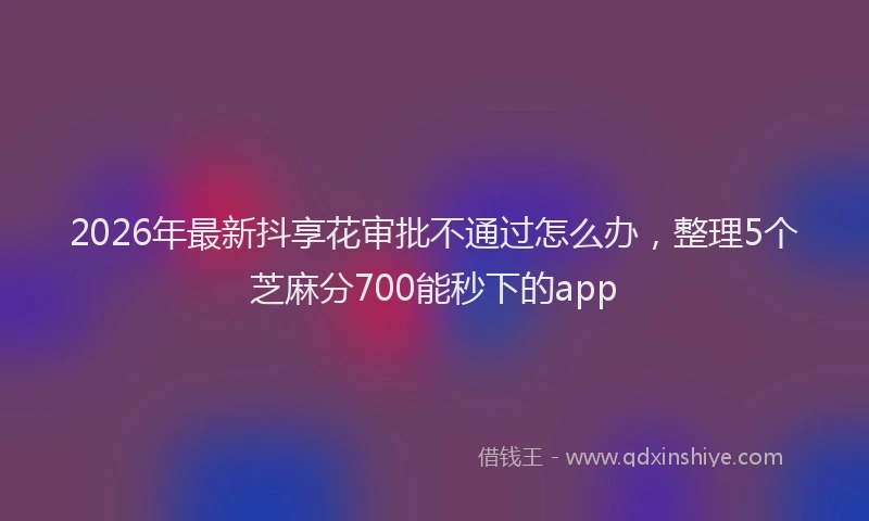 2026年最新抖享花审批不通过怎么办，整理5个芝麻分700能秒下的app