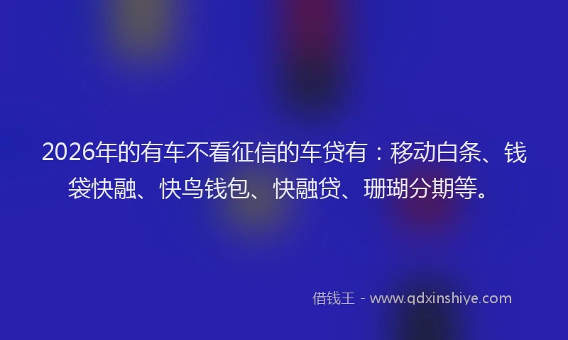 2026年的有车不看征信的车贷有：移动白条、钱袋快融、快鸟钱包、快融贷、珊瑚分期等。