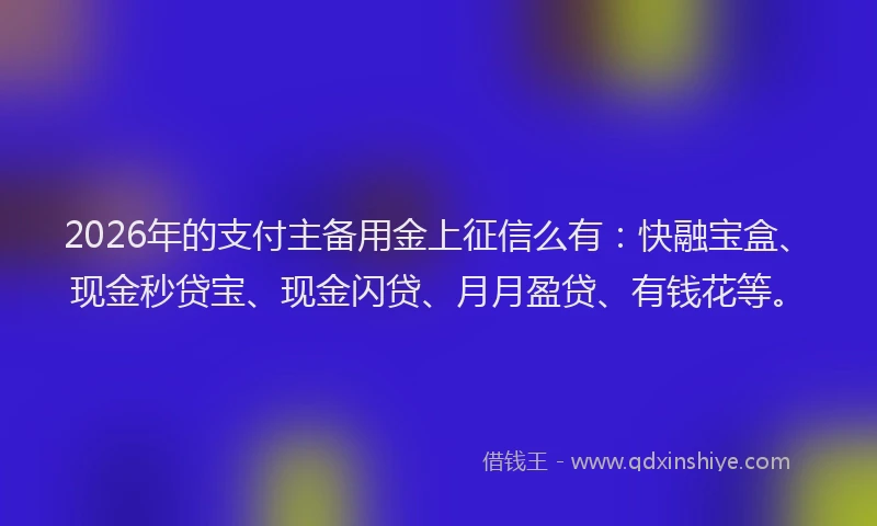 2026年的支付主备用金上征信么有：快融宝盒、现金秒贷宝、现金闪贷、月月盈贷、有钱花等。