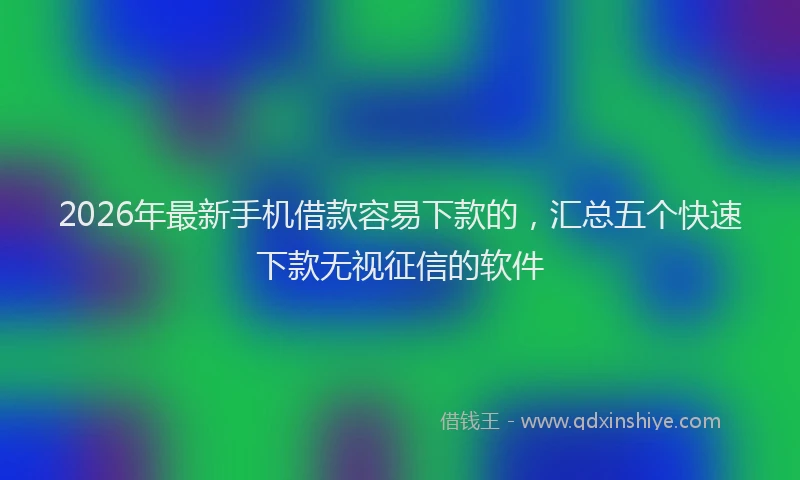 2026年最新手机借款容易下款的，汇总五个快速下款无视征信的软件